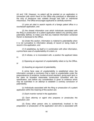 (d) and 1.98. However, no patent will be granted on an application in
connection with which fraud on the Office was practiced or attempted or
the duty of disclosure was violated through bad faith or intentional
misconduct. The Office encourages applicants to carefully examine:

      (1) prior art cited in search reports of a foreign patent office in a
counterpart application, and

         (2) the closest information over which individuals associated with
the filing or prosecution of a patent application believe any pending claim
patentably defines, to make sure that any material information contained
therein is disclosed to the Office.

       (b) Under this section, information is material to patentability when
it is not cumulative to information already of record or being made of
record in the application, and

      (1) It establishes, by itself or in combination with other information,
a prima facie case of unpatentability of a claim; or

      (2) It refutes, or is inconsistent with, a position the applicant takes
in:

      (i) Opposing an argument of unpatentability relied on by the Office,
or

      (ii) Asserting an argument of patentability.

       A prima facie case of unpatentability is established when the
information compels a conclusion that a claim is unpatentable under the
preponderance of evidence, burden-of-proof standard, giving each term in
the claim its broadest reasonable construction consistent with the
specification, and before any consideration is given to evidence which
may be submitted in an attempt to establish a contrary conclusion of
patentability.

       (c) Individuals associated with the filing or prosecution of a patent
application within the meaning of this section are:

      (1) Each inventor named in the application;

       (2) Each attorney or agent who prepares or prosecutes the
application; and

      (3) Every other person who is substantively involved in the
preparation or prosecution of the application and who is associated with


                                    66	
  
 