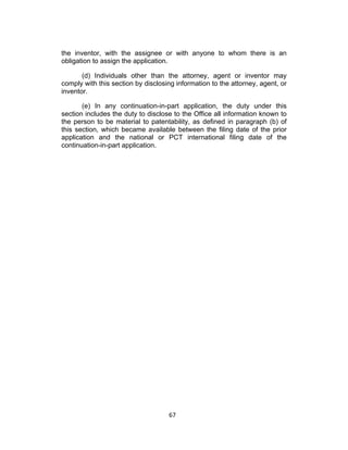 the inventor, with the assignee or with anyone to whom there is an
obligation to assign the application.

       (d) Individuals other than the attorney, agent or inventor may
comply with this section by disclosing information to the attorney, agent, or
inventor.

       (e) In any continuation-in-part application, the duty under this
section includes the duty to disclose to the Office all information known to
the person to be material to patentability, as defined in paragraph (b) of
this section, which became available between the filing date of the prior
application and the national or PCT international filing date of the
continuation-in-part application.




                                    67	
  
 
