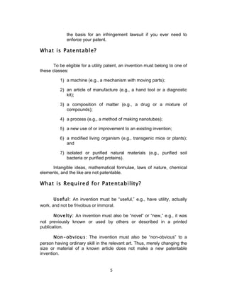 the basis for an infringement lawsuit if you ever need to
              enforce your patent.

What is Patentable?

       To be eligible for a utility patent, an invention must belong to one of
these classes:

          1) a machine (e.g., a mechanism with moving parts);

          2) an article of manufacture (e.g., a hand tool or a diagnostic
             kit);

          3) a composition of matter (e.g., a drug or a mixture of
             compounds);

          4) a process (e.g., a method of making nanotubes);

          5) a new use of or improvement to an existing invention;

          6) a modified living organism (e.g., transgenic mice or plants);
             and

          7) isolated or purified natural materials (e.g., purified soil
             bacteria or purified proteins).

     Intangible ideas, mathematical formulae, laws of nature, chemical
elements, and the like are not patentable.

What is Required for Patentability?


       Useful: An invention must be “useful,” e.g., have utility, actually
work, and not be frivolous or immoral.

       Novelty: An invention must also be “novel” or “new,” e.g., it was
not previously known or used by others or described in a printed
publication.

       Non-obvious: The invention must also be “non-obvious” to a
person having ordinary skill in the relevant art. Thus, merely changing the
size or material of a known article does not make a new patentable
invention.


                                     5	
  
 