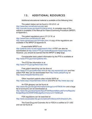13.        ADDITIONAL RESOURCES
      Additional educational material is available at the following links:

        The patent statue can be found in 35 U.S.C. at
http://www.law.cornell.edu/uscode/ and
http://uscode.house.gov/search/criteria.shtml. A complete copy of the
statute is available in the Manual for Patent Examining Procedure (MPEP)
at Appendix L.

        The patent regulations are in 37 C.F.R. at
http://www4.law.cornell.edu/cfr/ and
http://www.gpoaccess.gov/cfr/index.html. A copy of the regulations are
available in the MPEP at Appendix R.

        A searchable MPEP is at
http://patents.ame.nd.edu/mpep/search.html. A PDF can also be
downloaded at http://www.PTO.gov/web/offices/pac/mpep/mpep.htm.
However, you should be warned that the MPEP is very large.

        Considerable basic patent information by the PTO is available at
http://www.PTO.gov/main/patents.htm.

        The PTO fee information is at
http://www.PTO.gov/go/fees/index.html

        Free patent searching can be done at
http://www.PTO.gov/patft/index.html or http://ep.espacenet.com/ and free
patent PDF files can be downloaded from http://www.pat2pdf.org/ or
http://www.freepatentsonline.com/

        Other important patents sites include WIPO at
http://www.wipo.int/portal/index.html.en and EPO at http://www.epo.org/

         An FDA glossary can be found at
http://www.fda.gov/Drugs/informationondrugs/ucm079436.htm and a large
list of acronyms can be downloaded at
http://www.fda.gov/downloads/AboutFDA/ReportsManualsForms/Reports/
BudgetReports/2009FDABudgetSummary/ucm116266.pdf.

        FDA regulations can be searched at
http://www.accessdata.fda.gov/scripts/cdrh/cfdocs/cfcfr/cfrsearch.cfm.

      The Food Drug and Cosmetic Act or FDCA is codified at 21 USC
and can be found at

                                    68	
  
 