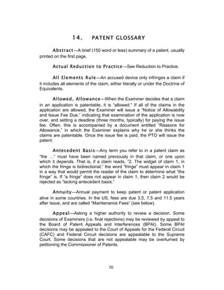 14.       PATENT GLOSSARY

       Abstract—A brief (150 word or less) summary of a patent, usually
printed on the first page.

       Actual Reduction to Practice—See Reduction to Practice.

        All Elements Rule—An accused device only infringes a claim if
it includes all elements of the claim, either literally or under the Doctrine of
Equivalents.

       Allowed, Allowance—When the Examiner decides that a claim
in an application is patentable, it is “allowed.” If all of the claims in the
application are allowed, the Examiner will issue a “Notice of Allowability
and Issue Fee Due,” indicating that examination of the application is now
over, and setting a deadline (three months, typically) for paying the issue
fee. Often, this is accompanied by a document entitled “Reasons for
Allowance,” in which the Examiner explains why he or she thinks the
claims are patentable. Once the issue fee is paid, the PTO will issue the
patent.

       Antecedent Basis—Any term you refer to in a patent claim as
“the …” must have been named previously in that claim, or one upon
which it depends. That is, if a claim reads, “2. The widget of claim 1, in
which the fringe is bidirectional,” the word “fringe” must appear in claim 1
in a way that would permit the reader of the claim to determine what “the
fringe” is. If “a fringe” does not appear in claim 1, then claim 2 would be
rejected as “lacking antecedent basis.”

        Annuity—Annual payment to keep patent or patent application
alive in some countries. In the US, fees are due 3.5, 7.5 and 11.5 years
after issue, and are called “Maintenance Fees” (see below).

        Appeal—Asking a higher authority to review a decision. Some
decisions of Examiners (i.e. final rejections) may be reviewed by appeal to
the Board of Patent Appeals and Interferences (BPAI). Some BPAI
decisions may be appealed to the Court of Appeals for the Federal Circuit
(CAFC) and Federal Circuit decisions are appealable to the Supreme
Court. Some decisions that are not appealable may be overturned by
petitioning the Commissioner of Patents.




                                      70	
  
 