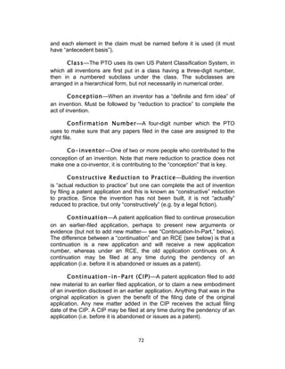 and each element in the claim must be named before it is used (it must
have “antecedent basis”).

      Class—The PTO uses its own US Patent Classification System, in
which all inventions are first put in a class having a three-digit number,
then in a numbered subclass under the class. The subclasses are
arranged in a hierarchical form, but not necessarily in numerical order.

        Conception—When an inventor has a “definite and firm idea” of
an invention. Must be followed by “reduction to practice” to complete the
act of invention.

         Confirmation Number—A four-digit number which the PTO
uses to make sure that any papers filed in the case are assigned to the
right file.

      Co-inventor—One of two or more people who contributed to the
conception of an invention. Note that mere reduction to practice does not
make one a co-inventor, it is contributing to the “conception” that is key.

        Constructive Reduction to Practice—Building the invention
is “actual reduction to practice” but one can complete the act of invention
by filing a patent application and this is known as “constructive” reduction
to practice. Since the invention has not been built, it is not “actually”
reduced to practice, but only “constructively” (e.g. by a legal fiction).

       Continuation—A patent application filed to continue prosecution
on an earlier-filed application, perhaps to present new arguments or
evidence (but not to add new matter— see “Continuation-In-Part,” below).
The difference between a “continuation” and an RCE (see below) is that a
continuation is a new application and will receive a new application
number, whereas under an RCE, the old application continues on. A
continuation may be filed at any time during the pendency of an
application (i.e. before it is abandoned or issues as a patent).

       Continuation-in-Part (CIP)—A patent application filed to add
new material to an earlier filed application, or to claim a new embodiment
of an invention disclosed in an earlier application. Anything that was in the
original application is given the benefit of the filing date of the original
application. Any new matter added in the CIP receives the actual filing
date of the CIP. A CIP may be filed at any time during the pendency of an
application (i.e. before it is abandoned or issues as a patent).



                                    72	
  
 