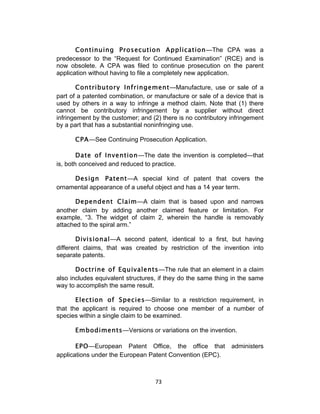 Continuing Prosecution Application—The CPA was a
predecessor to the “Request for Continued Examination” (RCE) and is
now obsolete. A CPA was filed to continue prosecution on the parent
application without having to file a completely new application.

       Contributory Infringement—Manufacture, use or sale of a
part of a patented combination, or manufacture or sale of a device that is
used by others in a way to infringe a method claim. Note that (1) there
cannot be contributory infringement by a supplier without direct
infringement by the customer; and (2) there is no contributory infringement
by a part that has a substantial noninfringing use.

      CPA—See Continuing Prosecution Application.

        Date of Invention—The date the invention is completed—that
is, both conceived and reduced to practice.

     Design Patent—A special kind of patent that covers the
ornamental appearance of a useful object and has a 14 year term.

      Dependent Claim—A claim that is based upon and narrows
another claim by adding another claimed feature or limitation. For
example, “3. The widget of claim 2, wherein the handle is removably
attached to the spiral arm.”

       Divisional—A second patent, identical to a first, but having
different claims, that was created by restriction of the invention into
separate patents.

       Doctrine of Equivalents—The rule that an element in a claim
also includes equivalent structures, if they do the same thing in the same
way to accomplish the same result.

       Election of Species—Similar to a restriction requirement, in
that the applicant is required to choose one member of a number of
species within a single claim to be examined.

      Embodiments—Versions or variations on the invention.

       EPO—European Patent Office, the office that             administers
applications under the European Patent Convention (EPC).



                                   73	
  
 