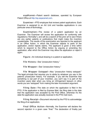 esp@cenet—Patent search database, operated by European
Patent Office at http://ep.espacenet.com.

       Examiner—PTO employee that reviews patent applications. Each
Examiner is assigned to an Art Unit and handles applications in one
particular area of technology.

       Examination—The review of a patent application by an
Examiner. The Examiner will review the application for conformity with
regulations (“formality”), and will do a search of the prior art to see if there
are any earlier patents or publications that might make the invention
unpatentable. The results of the examination are reported to the applicant
in an Office Action, in which the Examiner objects to parts of the
application, and/or rejects claims. The applicant is given a time within
which to respond to the Office Action by arguing or amending the
application, after which the Examiner may allow the application or reject it
again.

       Figure—An individual drawing in a patent or application.

       File History—See “prosecution history.”

       File Wrapper—See “prosecution history.”

       File Wrapper Estoppel—Also “prosecution history estoppel.”
The legal principle that requires you to abide by whatever you say in the
patent's prosecution history. For example, if you tell the Examiner that
something is not part of your invention, you can't say it is part of the
invention years later when you bring an infringement lawsuit—in other
words you are “estopped” from making the later inconsistent argument.

       Filing Date—The date on which the application is filed in the
PTO. If the application is filed by Express Mail, the filing date is the date
that the application was accepted by the Post Office, otherwise it's the
date the application was actually received in the PTO mail room.

         Filing Receipt—Document returned by the PTO to acknowledge
the filing of an application.

      Final Office Action—Normally, the Examiner will declare the
second rejection in a given case “final.” The declaration of finality just



                                      74	
  
 