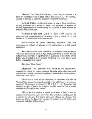 “Means Plus Function”—A way of describing an element in a
claim by describing what it does, rather than what it is. For example,
instead of claiming “a bolt,” one can claim “means for fastening.”

        Method Claim—A claim that covers a way of doing something,
usually expressed as a series of “steps.” For example, “A method of
treating hypertension by administering to a patient in need thereof an
effective amount of drug X.”

      Multiple-Dependent Claim—A claim which depends on
more than one preceding claim (“The widget of any of claims 1-6...”). Not
favored in US practice due to additional costs.

       MPEP—Manual of Patent Examining Procedure. Sets out
instructions on virtually all phases in the examination of a US patent
application.

       Novelty—In order to be patentable, an invention must be new or
“novel” as defined in 35 U.S.C. § 102. Briefly, something is “novel” if it was
not patented, described in a publication, in public use or on sale by others
before you invented it, or by anyone (including you) more than a year
before you applied for a patent.

       OA—See “Office Action.”

       Objection—The Examiner may object to the specification,
drawings or claims for various reasons. Typically, claim objections deal
only with very obvious errors—misspellings, duplicated or missing words,
or incorrect punctuation.

       Obvious—In order to be patentable, an invention must not be
“obvious” to a “person having ordinary skill in the art to which the invention
pertains.” Obviousness is defined in 35 U.S.C. § 103. Basically, “not
obvious” is a way of saying “an invention must be more than just a simple
development from what went before.”

       Office Action—Once a patent application is filed, it will be
assigned to an Examiner, who will review it for format and wording, and do
a search for prior art. The claims will nearly always be rejected. The
document which the Examiner provides to explain why the claims are
rejected is called an “Office Action.”



                                     77	
  
 