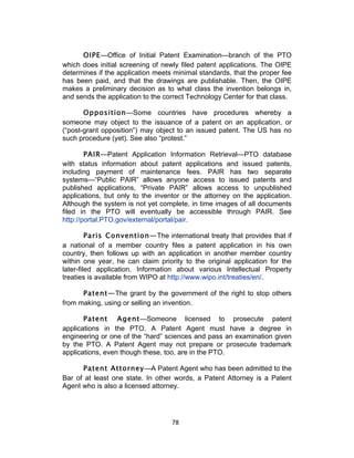 OIPE—Office of Initial Patent Examination—branch of the PTO
which does initial screening of newly filed patent applications. The OIPE
determines if the application meets minimal standards, that the proper fee
has been paid, and that the drawings are publishable. Then, the OIPE
makes a preliminary decision as to what class the invention belongs in,
and sends the application to the correct Technology Center for that class.

       Opposition—Some countries have procedures whereby a
someone may object to the issuance of a patent on an application, or
(“post-grant opposition”) may object to an issued patent. The US has no
such procedure (yet). See also “protest.”

        PAIR—Patent Application Information Retrieval—PTO database
with status information about patent applications and issued patents,
including payment of maintenance fees. PAIR has two separate
systems—“Public PAIR” allows anyone access to issued patents and
published applications, “Private PAIR” allows access to unpublished
applications, but only to the inventor or the attorney on the application.
Although the system is not yet complete, in time images of all documents
filed in the PTO will eventually be accessible through PAIR. See
http://portal.PTO.gov/external/portal/pair.

         Paris Convention—The international treaty that provides that if
a national of a member country files a patent application in his own
country, then follows up with an application in another member country
within one year, he can claim priority to the original application for the
later-filed application. Information about various Intellectual Property
treaties is available from WIPO at http://www.wipo.int/treaties/en/.

      Patent—The grant by the government of the right to stop others
from making, using or selling an invention.

       Patent Agent—Someone licensed to prosecute patent
applications in the PTO. A Patent Agent must have a degree in
engineering or one of the “hard” sciences and pass an examination given
by the PTO. A Patent Agent may not prepare or prosecute trademark
applications, even though these, too, are in the PTO.

      Patent Attorney—A Patent Agent who has been admitted to the
Bar of at least one state. In other words, a Patent Attorney is a Patent
Agent who is also a licensed attorney.




                                   78	
  
 