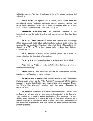field of technology. Yet, they do not need to be highly trained, ordinary skill
will suffice.

       Plant Patent—A special kind of patent, which covers asexually
reproduced plants, “including cultivated sports, mutants, hybrids, and
newly found seedlings, other than a tuber propagated plant or a plant
found in an uncultivated state.” See 35 U.S.C. § 161.

       Preferred Embodiment—One particular variation of the
invention that may be better than the rest, e.g., preferred. See also “best
mode.”

       Primary Examiner—An Examiner who has the authority to sign
office actions and make other determinations without prior review (as
opposed to an “Assistant Examiner,” who must have office actions co-
signed by a PE). A PE, in turn, works under a Supervisory Primary
Examiner (SPE).

      Prior Art—Publications, earlier patents, public use or sale that
occurred before the filing date of the patent.

       Priority Date—The earliest date to which a patent is entitled.

      Product by Process—A type of claim that defines a product by
the method of making it.

      Prosecution—The applicant's side of the Examination process,
convincing the Examiner to issue a patent.

       Prosecution History—The written record of the Examination
Process. Also known as the “File Wrapper,” because all of the papers
involved in a patent application were covered in a paper wrapper. Today,
the “Image File Wrapper” contains much the same information in
electronic form.

       Protest—A procedure whereby someone may file a “protest” with
an Examiner, bringing prior art references to the attention of the Examiner
with respect to a pending patent application. This procedure is very
seldom used because a protest may only be filed with reference to a
specific application identified by serial number, but it must be filed before
the application is published and thus before the serial number becomes
publicly available.


                                     80	
  
 