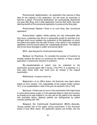 Provisional Application—An application that reserves a filing
date for the material in the application, but will never be examined or
become a patent. Provisional applications are automatically abandoned
one year after filing, and a utility application must be filed within that year
claiming benefit of the provisional application to preserve the filing date.

       Provisional Patent—There is no such thing. See “provisional
application.”

       Provisional rights—While patents are only enforceable after
they issue, a patentee may ask for a reasonable royalty for activities of an
infringer which occur between the publication of the application on which
the patent was based and the date of issue, if the claims in the published
application and the issued patent are “substantially identical.” The ability to
ask for pre-issue damages is called “provisional rights.”

       RCE—See Request for Continued Examination.

       Reduce to Practice—To complete the process of invention by
actually building the device (or practicing the method), or filing a patent
application (“constructive reduction to practice”).

       Re-examination—A patent may be subjected to the
examination process again after it issues, if the PTO, or a patentee, or a
third party thinks there was some prior art missed in the original
examination.

       Reference—A piece of prior art.

       Rejection—In an Office Action, the Examiner may reject claims
based on form (section 112), patentability of the subject matter (section
101), or as unpatentable in view of the prior art (sections 102 or 103).

      Reissue—If there was an error in the examination that might result
in some claims being invalid, or if the patentee failed to claim the invention
as broadly as he was entitled to, he may ask for the patent to be reissued
with amended claims. Reissue patents are distinguished by patent
numbers starting with “RE.”

      Request for Continued Examination (RCE)—Basically,
“buying another bite at the apple” during examination. If the Examiner
issues a final office action, the applicant's options are limited, and the


                                     81	
  
 