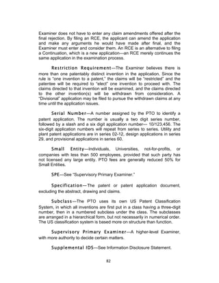 Examiner does not have to enter any claim amendments offered after the
final rejection. By filing an RCE, the applicant can amend the application
and make any arguments he would have made after final, and the
Examiner must enter and consider them. An RCE is an alternative to filing
a Continuation, which is a new application—an RCE merely continues the
same application in the examination process.

        Restriction Requirement—The Examiner believes there is
more than one patentably distinct invention in the application. Since the
rule is “one invention to a patent,” the claims will be “restricted” and the
patentee will be required to “elect” one invention to proceed with. The
claims directed to that invention will be examined, and the claims directed
to the other invention(s) will be withdrawn from consideration. A
“Divisional” application may be filed to pursue the withdrawn claims at any
time until the application issues.

       Serial Number—A number assigned by the PTO to identify a
patent application. The number is usually a two digit series number,
followed by a slash and a six digit application number— 10/123,456. The
six-digit application numbers will repeat from series to series. Utility and
plant patent applications are in series 02-12, design applications in series
29, and provisional applications in series 60.

       Small Entity—Individuals, Universities, not-for-profits, or
companies with less than 500 employees, provided that such party has
not licensed any large entity. PTO fees are generally reduced 50% for
Small Entities.

      SPE—See “Supervisory Primary Examiner.”

      Specification—The patent or patent application document,
excluding the abstract, drawing and claims.

       Subclass—The PTO uses its own US Patent Classification
System, in which all inventions are first put in a class having a three-digit
number, then in a numbered subclass under the class. The subclasses
are arranged in a hierarchical form, but not necessarily in numerical order.
The US classification system is based more on structure than function.

      Supervisory Primary Examiner—A higher-level Examiner,
with more authority to decide certain matters.

      Supplemental IDS—See Information Disclosure Statement.


                                    82	
  
 