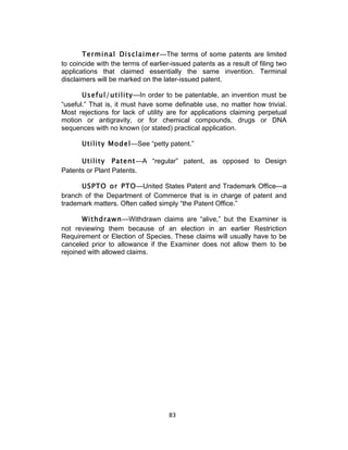 Terminal Disclaimer—The terms of some patents are limited
to coincide with the terms of earlier-issued patents as a result of filing two
applications that claimed essentially the same invention. Terminal
disclaimers will be marked on the later-issued patent.

       Useful/utility—In order to be patentable, an invention must be
“useful.” That is, it must have some definable use, no matter how trivial.
Most rejections for lack of utility are for applications claiming perpetual
motion or antigravity, or for chemical compounds, drugs or DNA
sequences with no known (or stated) practical application.

       Utility Model—See “petty patent.”

      Utility Patent—A “regular” patent, as opposed to Design
Patents or Plant Patents.

      USPTO or PTO—United States Patent and Trademark Office—a
branch of the Department of Commerce that is in charge of patent and
trademark matters. Often called simply “the Patent Office.”

       Withdrawn—Withdrawn claims are “alive,” but the Examiner is
not reviewing them because of an election in an earlier Restriction
Requirement or Election of Species. These claims will usually have to be
canceled prior to allowance if the Examiner does not allow them to be
rejoined with allowed claims.




                                     83	
  
 
