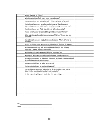 When, Where, to Whom?
        What marketing efforts have been made to date?
        Has there been any offers for sale? When, Where, to Whom?
        Have there been any development contracts, distributorship
        contracts, purchase orders, joint development agreements, etc.?
        Has there been any Web-site offers or advertisements?
        Has a prototype or a detailed blueprint been made? When?
        Was a prototype tested or demonstrated? When, Where and by
        Whom?
        Have there been any product demonstrations? When, Where, to
        Whom?
        Has a blueprint been shown to anyone? When, Where, to Whom?
        Have there been any oral disclosures of products and related
        products? When, Where, to Whom?
        What work of others was worked from or known of?
        What prior work within the company relates to this invention?
        Have you disclosed all preferred materials, suppliers, concentrations
        and details of preferred methods?
        Have you disclosed all failed approaches?
        Have you disclosed all contradictory data?
        Have you ever asserted a position or argument contrary to one
        taken in the specification or during prosecution?
        Is there pending litigation related to this technology?




By: ___________________________________
Date: __________________________________




                                         89	
  
 