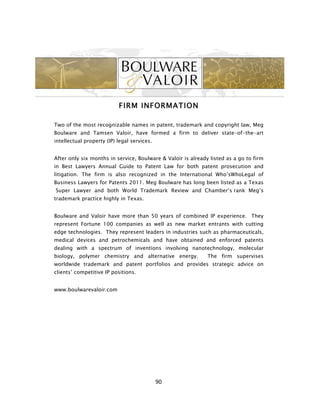 FIRM INFORMATION

Two of the most recognizable names in patent, trademark and copyright law, Meg
Boulware and Tamsen Valoir, have formed a firm to deliver state-of-the-art
intellectual property (IP) legal services.


After only six months in service, Boulware & Valoir is already listed as a go to firm
in Best Lawyers Annual Guide to Patent Law for both patent prosecution and
litigation. The firm is also recognized in the International Who’sWhoLegal of
Business Lawyers for Patents 2011. Meg Boulware has long been listed as a Texas
Super Lawyer and both World Trademark Review and Chamber’s rank Meg’s
trademark practice highly in Texas.


Boulware and Valoir have more than 50 years of combined IP experience. They
represent Fortune 100 companies as well as new market entrants with cutting
edge technologies. They represent leaders in industries such as pharmaceuticals,
medical devices and petrochemicals and have obtained and enforced patents
dealing with a spectrum of inventions involving nanotechnology, molecular
biology, polymer chemistry and alternative energy.            The firm supervises
worldwide trademark and patent portfolios and provides strategic advice on
clients’ competitive IP positions.


www.boulwarevaloir.com




                                             90	
  
 