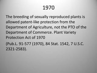 1970The breeding of sexually reproduced plants is allowed patent-like protection from the Department of Agriculture, not the PTO of the Department of Commerce. Plant Variety Protection Act of 1970 (Pub.L. 91-577 (1970), 84 Stat. 1542, 7 U.S.C. 2321-2583).