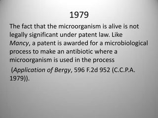 1979 The fact that the microorganism is alive is not legally significant under patent law. Like Mancy, a patent is awarded for a microbiological process to make an antibiotic where a microorganism is used in the process(Application of Bergy, 596 F.2d 952 (C.C.P.A. 1979)).