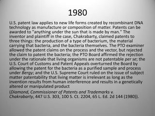 1980U.S. patent law applies to new life forms created by recombinant DNA technology as manufacture or composition of matter. Patents can be awarded to "anything under the sun that is made by man." The inventor and plaintiff in the case, Chakrabarty, claimed patents to three things: the production of a type of bacterium, the material carrying that bacteria, and the bacteria themselves. The PTO examiner allowed the patent claims on the process and the vector, but rejected the claim to patent the bacteria; the PTO Board affirmed the rejection under the rationale that living organisms are not patentable per se; the U.S. Court of Customs and Patent Appeals overturned the Board by allowing the patent for the bacteria as a purified sample and process under Bergy; and the U.S. Supreme Court ruled on the issue of subject matter patentability that living matter is irrelevant as long as the invention results from human interference and results in a genetically altered or manipulated product (Diamond, Commissioner of Patents and Trademarks v. Chakrabarty, 447 U.S. 303, 100 S. Ct. 2204, 65 L. Ed. 2d 144 (1980)).