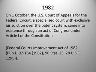 1982On 1 October, the U.S. Court of Appeals for the Federal Circuit, a specialized court with exclusive jurisdiction over the patent system, came into existence through an act of Congress under Article I of the Constitution (Federal Courts Improvement Act of 1982 (Pub.L. 97-164 (1982), 96 Stat. 25, 28 U.S.C. 1295)).