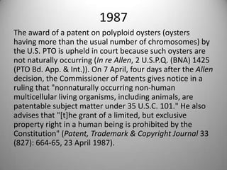 1987The award of a patent on polyploid oysters (oysters having more than the usual number of chromosomes) by the U.S. PTO is upheld in court because such oysters are not naturally occurring (In re Allen, 2 U.S.P.Q. (BNA) 1425 (PTO Bd. App. & Int.)). On 7 April, four days after the Allen decision, the Commissioner of Patents gives notice in a ruling that "nonnaturally occurring non-human multicellular living organisms, including animals, are patentable subject matter under 35 U.S.C. 101." He also advises that "[t]he grant of a limited, but exclusive property right in a human being is prohibited by the Constitution" (Patent, Trademark & Copyright Journal 33 (827): 664-65, 23 April 1987).