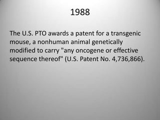 1988The U.S. PTO awards a patent for a transgenic mouse, a nonhuman animal genetically modified to carry "any oncogene or effective sequence thereof" (U.S. Patent No. 4,736,866).