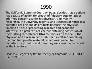1990The California Supreme Court, en banc, decides that a patient has a cause of action for breach of fiduciary duty or lack or informed consent against his physician, a university researcher, the university regents, and licensees of rights to a patented cell line and its products because the physician failed to disclose "preexisting research and economic interests" in a patient's cells before obtaining possession of them. Using recombinant DNA techniques on the cells, the physician and a researcher established a cell line containing the modified genetic material, which was needed to manufacture proteins, and then they were awarded a patent as the inventors (Moore v. Regents of the University of California, 793 P.2d 479 (Cal. 1990)).