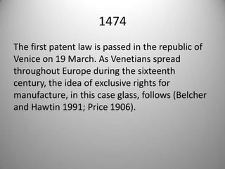 1474 The first patent law is passed in the republic of Venice on 19 March. As Venetians spread throughout Europe during the sixteenth century, the idea of exclusive rights for manufacture, in this case glass, follows (Belcher and Hawtin 1991; Price 1906).