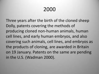 2000 Three years after the birth of the cloned sheep Dolly, patents covering the methods of producing cloned non-human animals, human cell lines, and early human embryos, and also covering such animals, cell lines, and embryos as the products of cloning, are awarded in Britain on 19 January. Patents on the same are pending in the U.S. (Wadman 2000).
