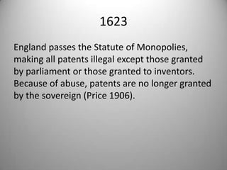 1623England passes the Statute of Monopolies, making all patents illegal except those granted by parliament or those granted to inventors. Because of abuse, patents are no longer granted by the sovereign (Price 1906).