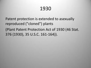1930Patent protection is extended to asexually reproduced ("cloned") plants (Plant Patent Protection Act of 1930 (46 Stat. 376 (1930), 35 U.S.C. 161-164)).