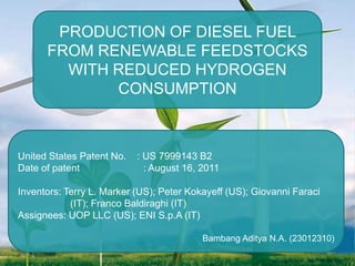 PRODUCTION OF DIESEL FUEL
FROM RENEWABLE FEEDSTOCKS
WITH REDUCED HYDROGEN
CONSUMPTION

United States Patent No.
Date of patent

: US 7999143 B2
: August 16, 2011

Inventors: Terry L. Marker (US); Peter Kokayeff (US); Giovanni Faraci
(IT); Franco Baldiraghi (IT)
Assignees: UOP LLC (US); ENI S.p.A (IT)
Bambang Aditya N.A. (23012310)

 