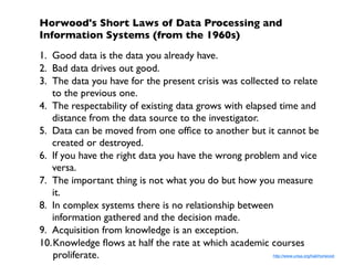 Horwood's Short Laws of Data Processing and
Information Systems (from the 1960s)
1. Good data is the data you already have.
2. Bad data drives out good.
3. The data you have for the present crisis was collected to relate
   to the previous one.
4. The respectability of existing data grows with elapsed time and
   distance from the data source to the investigator.
5. Data can be moved from one ofﬁce to another but it cannot be
   created or destroyed.
6. If you have the right data you have the wrong problem and vice
   versa.
7. The important thing is not what you do but how you measure
   it.
8. In complex systems there is no relationship between
   information gathered and the decision made.
9. Acquisition from knowledge is an exception.
10.Knowledge ﬂows at half the rate at which academic courses
   proliferate.                                         http://www.urisa.org/hall/horwood
 