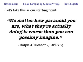 OSCon 2012:   Cloud Computing & Data Privacy   David Mertz

Let's take this as our starting point:


  “No matter how paranoid you
    are, what they're actually
   doing is worse than you can
       possibly imagine.”
          - Ralph J. Gleason (1917-75)
 