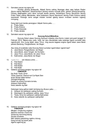 11. Semaken wacan ing ngisor iki!
Wonten perang Bratayuda, Adipati Karna saking Awangga aben ajeg kaliyan Raden
Arjuna saking Madukara. Sesampunipun perang sarana numpak jaran, gantos perang jemparing.
Perang dilajengaken sami dene numpak kereta perang. Keretanipun Karna dipunkusiri dening
Prabu Salya saking Mandaraka, dene kretanipun Arjuna dipunkusiri dening Prabu Kresna saking
dwarawati. Perange rame sanget mboten wonten igkang kawon mnboten wontwn ingkang
mimpang.
Kang dadi kusir kereta perangipun Adipati Karna yaiku … .
A. Prabu Salya
B. Prabu Kresna
C. Prabu Dasarata
D. Prabu Janaka
12. Semaken wacan ing ngisor iki!
Gunung Kelud Mbledhos
Gunung Kelud utawa Gunung Kampud mbledos dina Kemis malam jemuwah tanggal 13
Februari 2014. Maewu-ewu watu, krikil, lan awu diwutahake saka wetenge nganti sumebar teka
ngendi-endi. Ora mung tlatah Jawa Timur, ning awune kagawa angina nganti tekan Jawa Barat
penere Bandung, Pangandharan, lan Bogor.
Awu kang di wutahake saka Gunung Kelud sumebar nganti tekan ngendi bae?
A. Jawa Barat, Pangandharan, lan Bogor
B. Jawa Barat, Jawa Tengah, lan Sumatra
C. Jawa Timur, Jawa Barat, lan Jawa Timur
D. Kalimantan, Jawa Barat, lan Bogor
13. ?pkR[fn . yen diwaca unine ... .
A. Pak Ratam
B. Pak Ratun
C. Pak Raden
D. Pak Radit
14. Gatekna tembang pangkur ing ngisor iki!
PANGKUR
Ing Aceh Teuku Umar
Teuku Syaman, Dawud nuli Cut Nyak Dien
Imam Bonjol datan kantun
Sisingamangaraja
Kabeh iku aneng Sumatra lumaku
Antasari Kalimantan
Ketut Jelantik ing Bali
Katrangan kang gathuk kaleh tembang ing dhuwur yaiku … .
A. Antasari iku pahlawan saking Sumatra
B. Diponegoro iku pahlawan saking Jawa Timur
C. Teuku Umar iku pahlawan saking Kalimantan
D. Ketut Jelantik iku pahlawan saking Bali
15. Gatekna tembang pangkur ing ngisor iki!
PANGKUR
Mingkar mingkuring angkara
Akarana karenan mardi siwi
Sinawung resmining kidung
Sinuba sinukarta
Mrih ketarta pakartining ngelmu luhung
Kang tumrap ing tanah jawa
Agama ageming aji
 