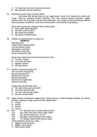 C. Yen diparingi duwit kudu ngaturake panuwun
D. Aku disangoni simbah seket ewu
25. Wacanen crita ing ngisor iki kanthi patitis!
Andi duwe adhi lanang kang lucu lan nggemesake, arane Soni. Awake lemu kulite putih
irunge mancung ananging bocaeh gembeng. Soni kuwi seneng dolanan bal-balan. Angger
dolanan ngasi ora eling wektu. Ing dina ahad kepungkur, Soni nangis amarga bal kang go dolanan
kecemplung ana ing kalenan. Soni mau ora bisa njukut mula ditulungi nang bapake.
Saka cerita ing ndhuwur paribasan kang mathuk yaiku ... .
A. Anak polah bapak kepradah.
B. Alon-alon waton kelakon.
C. Aja dumeh wong gedhe.
D. Asu gedhe menang kerahe.
26. Gatekna tembang Kinanthi ing ngisor iki!
KINANTHI
Dadi lakunireku
Cegah dhahar lawang guling
Lan aja kasukan-sukan
Anganggoa sawatawis
Ala watake wong suka
Nyuda prayitnaning batin
Ukara kang mathuk karo isine tembang kinanthi yaiku ... .
A. Turu lan mangan.
B. Tumindak gumedhe.
C. Ngangsu kawruh
D. Seneng prihatin.
27. Gatekna tembang ing ngisor iki!
Yen wis tinitah wong agung,
Aja sira ngugung dhiri,
Aja leket lan wong ala,
Kang ala lakunireki,
Nora wurung ngajak-ajak,
Satemah anunulari.
Tegese kang ala lakunireki yaiku … .
A. Yen dadi wong sugih aja medhit
B. Tumindak ala bisa nulari
C. Yen ana wong ala aja dipaido
D. Aja dadi wong serakah
28. Nalika sesorah swantenipun ingkang trep, mboten keseron, mboten bengkok-bengkok, lan mboten
kelirihen, tegesipun tiyang sesorah menika nggatosaken… .
A. wiraga
B. wicara
C. wirama
D. wirasa
29. Rafi : “Tin, ayo kita lunga menyang kebon jambu!’
Tina : “Ayo, Mas! Kita panen jambu nggih, Mas?”
Rafi : “Iya, aja lali kranjang iku, ya Tin.”
Tina : “Kangge punapa kranjang punika, Mas?”
Rafi : “Ya, kanggo wadah jambu sing wis dipet.”
Topik pacelathon ing dhuwur yaiku ... .
A. Nggawa kranjang jambu
B. Ngajak manen jambu
C. Kasil nanem jambu
 