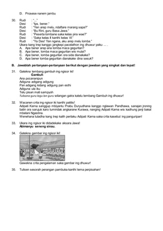 D. Prosese nanem jambu
30. Rudi : “...”
Desi : “Iya, bener.”
Rudi : “Yen arep melu, ndaftare marang sapa?”
Desi : “Bu Rini, guru Basa Jawa.”
Rudi : “Peserta lombane saka kelas pira wae?”
Desi : “Saka kelas II kanthi kelas VI.”
Rudi : “Ya Des! Yen ngana, aku arep melu lomba.”
Ukara kang trep kanggo jangkepi pacelathon ing dhuwur yaiku ... .
A. Apa bener arep ana lomba maca geguritan?
B. Apa bener, lomba maca geguritan wis mulai?
C. Apa bener, lomba geguritan ora sida dianakake?
D. Apa bener lomba geguritan dianakake dina sesuk?
B. Jawablah pertanyaan-pertanyaan berikut dengan jawaban yang singkat dan tepat!
31. Gatekna tembang gambuh ing ngisor iki!
Gambuh
Ana pocananipun
Adiguna adigang adigung
Pan adigang kidang adigung pan esthi
Adiguna ula iku
Telu pisan mati sampyoh
Tulisana guru lagu lan guru wilangan gatra katelu tembang Gambuh ing dhuwur!
32. Wacanen crita ing ngisor iki kanthi patitis!
Adipati Karna sanggup mbiyantu Prabu Duryudhana kanggo nglawan Pandhawa, sanajan jroning
batin ora sarujuk karo tumindak angkarane Kurawa, nanging Adipati Karna wis kadhung janji bakal
mbelani Ngastina.
Wenehana tuladha kang trep kalih perilaku Adipati Karna saka crita kasebut ing panguripan!
33. Ukara ing ngisor iki didadekake aksara Jawa!
Abimanyu seneng sinau.
34. Gatekna gambar ing ngisor iki!
Gawekna crita pengalaman saka gambar ing dhuwur!
35. Tulisen sesorah perangan pambuka kanthi tema perpisahan!
 