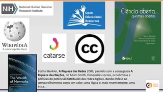 Yochai Benkler, A Riqueza das Redes 2006, paralelo com a consagrada A
Riqueza das Nações, de Adam Smith. Dimensões sociais, econômicas e
políticas do potencial distribuído das redes digitais, dando ênfase ao
compartilhamento como um valor, uma lógica e, mais recentemente, uma
ética. .
 