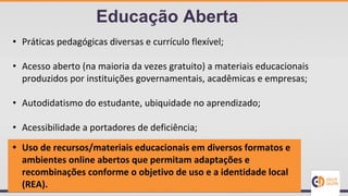• Práticas pedagógicas diversas e currículo flexível;
• Acesso aberto (na maioria da vezes gratuito) a materiais educacionais
produzidos por instituições governamentais, acadêmicas e empresas;
• Autodidatismo do estudante, ubiquidade no aprendizado;
• Acessibilidade a portadores de deficiência;
• Uso de recursos/materiais educacionais em diversos formatos e
ambientes online abertos que permitam adaptações e
recombinações conforme o objetivo de uso e a identidade local
(REA).
Educação Aberta
 