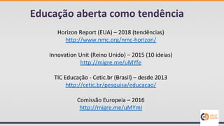 Educação aberta como tendência
Horizon Report (EUA) – 2018 (tendências)
http://www.nmc.org/nmc-horizon/
Innovation Unit (Reino Unido) – 2015 (10 ideias)
http://migre.me/uMYfe
TIC Educação - Cetic.br (Brasil) – desde 2013
http://cetic.br/pesquisa/educacao/
Comissão Europeia – 2016
http://migre.me/uMYmI
 
