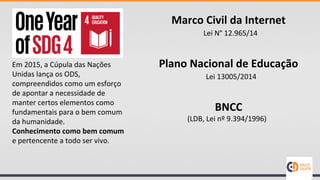 Em 2015, a Cúpula das Nações
Unidas lança os ODS,
compreendidos como um esforço
de apontar a necessidade de
manter certos elementos como
fundamentais para o bem comum
da humanidade.
Conhecimento como bem comum
e pertencente a todo ser vivo.
Marco Civil da Internet
Plano Nacional de Educação
BNCC
Lei N° 12.965/14
Lei 13005/2014
(LDB, Lei nº 9.394/1996)
 