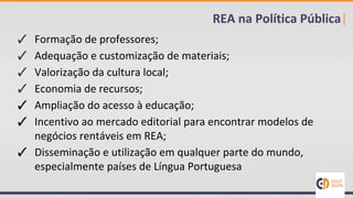 ✓ Formação de professores;
✓ Adequação e customização de materiais;
✓ Valorização da cultura local;
✓ Economia de recursos;
✓ Ampliação do acesso à educação;
✓ Incentivo ao mercado editorial para encontrar modelos de
negócios rentáveis em REA;
✓ Disseminação e utilização em qualquer parte do mundo,
especialmente países de Língua Portuguesa
REA na Política Pública|
 