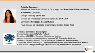 Priscila Gonsales
Master em Educação, Família e Tecnologia pela Pontifícia Universidade de
Salamanca (Espanha)
Design Thinking ESPM-SP
Gestão de Processos Comunicacionais na ECA-USP
Jornalismo Fundação Cásper Líbero
Atua na área de educação e tecnologias digitais desde 2000
Fundadora do Instituto Educadigital
Empreendedora social (Ashoka Fellow)
Consultora UNESCO – Recursos Educacionais Abertos
Membro do comitê de especialistas da pesquisa TIC Educação (Cetic.br)
Professora da pós-graduação Formação Integral do Instituto Singularidades
Co-autora e editora do livro-guia Como Implementar uma Política de Educação Aberta
Autora do livro Design Thinking e a Ritualização de Boas Práticas Educativas
 