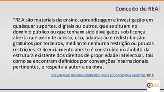 “REA são materiais de ensino, aprendizagem e investigação em
quaisquer suportes, digitais ou outros, que se situem no
domínio público ou que tenham sido divulgados sob licença
aberta que permite acesso, uso, adaptação e redistribuição
gratuitos por terceiros, mediante nenhuma restrição ou poucas
restrições. O licenciamento aberto é construído no âmbito da
estrutura existente dos direitos de propriedade intelectual, tais
como se encontram definidos por convenções internacionais
pertinentes, e respeita a autoria da obra.
DECLARAÇÃO DE PARIS SOBRE RECURSOS EDUCACIONAIS ABERTOS, 2012)
Conceito de REA|
 