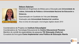 Coordenadora de Projetos do Instituto Educadigital
Coordenadora de Tecnologia Educacional do Centro Educacional Pioneiro
Membro do comitê de especialistas da pesquisa TIC Educação (Cetic.br)
Co-autora do livro-guia Como Implementar uma Política de Educação Aberta
Débora Sebriam
Mestrado em Engenharia de Mídias para a Educação pela Universidade de
Lisboa, Université de Poitiers e Universidade Nacional de Educación a
Distancia.
Especialização em Qualidade de Vida pela Unicamp
Graduação pela Universidade Estadual de Londrina
Atua na área de educação e tecnologias digitais desde 2010
 