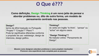 O Que é???
Como definição, Design Thinking é um novo jeito de pensar e
abordar problemas ou, dito de outra forma, um modelo de
pensamento centrado nas pessoas.
Design?
termo de difícil tradução no Português:
“Projeto”? “Criação”? “Plano”?
Pode ter significados diferentes conforme
o propósito de uso: webdesign, design de
interiores, design gráfico.
Thinking?
do verbo em Inglês “to think”, “pensar” ou
“achar” em alguns casos.
“Design Thinking”?
No tradutor online: “Pensamento de
Design”.
Maneira como designers abordam problemas e como propõem resoluções
Promover uma experiência mais completa para as pessoas
 