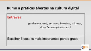 Rumo a práticas abertas na cultura digital
Entraves
Escolher 5 post-its mais importantes para o grupo
(problemas reais, entraves, barreiras, tristezas,
situações complicadas etc)
 