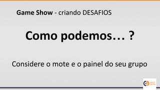 Game Show - criando DESAFIOS
Como podemos… ?
Considere o mote e o painel do seu grupo
 