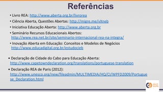 • Livro REA: http://www.aberta.org.br/livrorea
• Ciência Aberta, Questões Abertas: http://migre.me/vXneb
• Iniciativa Educação Aberta: http://www.aberta.org.br
• Seminário Recursos Educacionais Abertos:
http://www.rea.net.br/site/seminario-internacional-rea-na-integra/
• Inovação Aberta em Educação: Conceitos e Modelos de Negócios
http://www.educadigital.org.br/estudocieb
Referências
• Declaração de Cidade do Cabo para Educação Aberta:
http://www.capetowndeclaration.org/translations/portuguese-translation
• Declaração REA de Paris (2012):
http://www.unesco.org/new/fileadmin/MULTIMEDIA/HQ/CI/WPFD2009/Portugue
se_Declaration.html
 