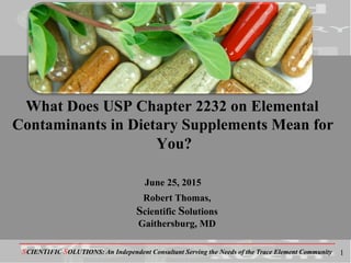-------------------------------------------------------------------------------------------------------------------------------------------
SCIENTIFIC SOLUTIONS: An Independent Consultant Serving the Needs of the Trace Element Community
What Does USP Chapter 2232 on Elemental
Contaminants in Dietary Supplements Mean for
You?
June 25, 2015
Robert Thomas,
Scientific Solutions
Gaithersburg, MD
1
 