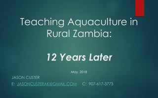 Teaching Aquaculture in
Rural Zambia:
12 Years Later
May, 2018
JASON CUSTER
E: JASONCUSTERAK@GMAIL.COM C: 907-617-3773
 
