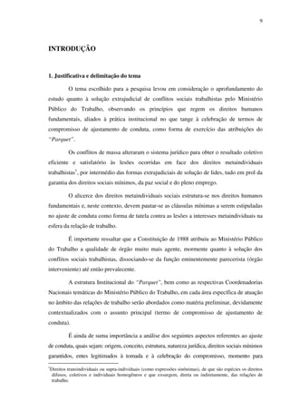 9
INTRODUÇÃO
1. Justificativa e delimitação do tema
O tema escolhido para a pesquisa levou em consideração o aprofundamento do
estudo quanto à solução extrajudicial de conflitos sociais trabalhistas pelo Ministério
Público do Trabalho, observando os princípios que regem os direitos humanos
fundamentais, aliados à prática institucional no que tange à celebração de termos de
compromisso de ajustamento de conduta, como forma de exercício das atribuições do
“Parquet”.
Os conflitos de massa alteraram o sistema jurídico para obter o resultado coletivo
eficiente e satisfatório às lesões ocorridas em face dos direitos metaindividuais
trabalhistas1
, por intermédio das formas extrajudiciais de solução de lides, tudo em prol da
garantia dos direitos sociais mínimos, da paz social e do pleno emprego.
O alicerce dos direitos metaindividuais sociais estrutura-se nos direitos humanos
fundamentais e, neste contexto, devem pautar-se as cláusulas mínimas a serem estipuladas
no ajuste de conduta como forma de tutela contra as lesões a interesses metaindividuais na
esfera da relação de trabalho.
É importante ressaltar que a Constituição de 1988 atribuiu ao Ministério Público
do Trabalho a qualidade de órgão muito mais agente, mormente quanto à solução dos
conflitos sociais trabalhistas, dissociando-se da função eminentemente parecerista (órgão
interveniente) até então prevalecente.
A estrutura Institucional do “Parquet”, bem como as respectivas Coordenadorias
Nacionais temáticas do Ministério Público do Trabalho, em cada área específica de atuação
no âmbito das relações de trabalho serão abordados como matéria preliminar, devidamente
contextualizados com o assunto principal (termo de compromisso de ajustamento de
conduta).
É ainda de suma importância a análise dos seguintes aspectos referentes ao ajuste
de conduta, quais sejam: origem, conceito, estrutura, natureza jurídica, direitos sociais mínimos
garantidos, entes legitimados à tomada e à celebração do compromisso, momento para
1
Direitos transindividuais ou supra-individuais (como expressões sinônimas), de que são espécies os direitos
difusos, coletivos e individuais homogêneos e que exsurgem, direta ou indiretamente, das relações de
trabalho.
 