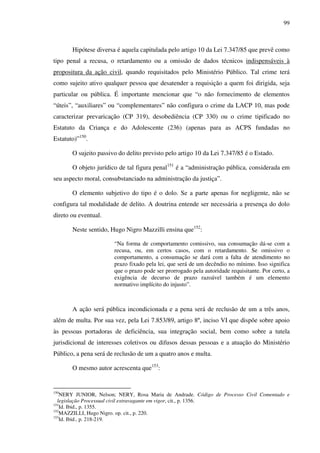 99
Hipótese diversa é aquela capitulada pelo artigo 10 da Lei 7.347/85 que prevê como
tipo penal a recusa, o retardamento ou a omissão de dados técnicos indispensáveis à
propositura da ação civil, quando requisitados pelo Ministério Público. Tal crime terá
como sujeito ativo qualquer pessoa que desatender a requisição a quem foi dirigida, seja
particular ou pública. É importante mencionar que “o não fornecimento de elementos
“úteis”, “auxiliares” ou “complementares” não configura o crime da LACP 10, mas pode
caracterizar prevaricação (CP 319), desobediência (CP 330) ou o crime tipificado no
Estatuto da Criança e do Adolescente (236) (apenas para as ACPS fundadas no
Estatuto)”150
.
O sujeito passivo do delito previsto pelo artigo 10 da Lei 7.347/85 é o Estado.
O objeto jurídico de tal figura penal151
é a “administração pública, considerada em
seu aspecto moral, consubstanciado na administração da justiça”.
O elemento subjetivo do tipo é o dolo. Se a parte apenas for negligente, não se
configura tal modalidade de delito. A doutrina entende ser necessária a presença do dolo
direto ou eventual.
Neste sentido, Hugo Nigro Mazzilli ensina que152
:
“Na forma de comportamento comissivo, sua consumação dá-se com a
recusa, ou, em certos casos, com o retardamento. Se omissivo o
comportamento, a consumação se dará com a falta de atendimento no
prazo fixado pela lei, que será de um decêndio no mínimo. Isso significa
que o prazo pode ser prorrogado pela autoridade requisitante. Por certo, a
exigência de decurso de prazo razoável também é um elemento
normativo implícito do injusto”.
A ação será pública incondicionada e a pena será de reclusão de um a três anos,
além de multa. Por sua vez, pela Lei 7.853/89, artigo 8º, inciso VI que dispõe sobre apoio
às pessoas portadoras de deficiência, sua integração social, bem como sobre a tutela
jurisdicional de interesses coletivos ou difusos dessas pessoas e a atuação do Ministério
Público, a pena será de reclusão de um a quatro anos e multa.
O mesmo autor acrescenta que153
:
150
NERY JUNIOR, Nelson; NERY, Rosa Maria de Andrade. Código de Processo Civil Comentado e
legislação Processual civil extravagante em vigor, cit., p. 1356.
151
Id. Ibid., p. 1355.
152
MAZZILLI, Hugo Nigro. op. cit., p. 220.
153
Id. Ibid., p. 218-219.
 