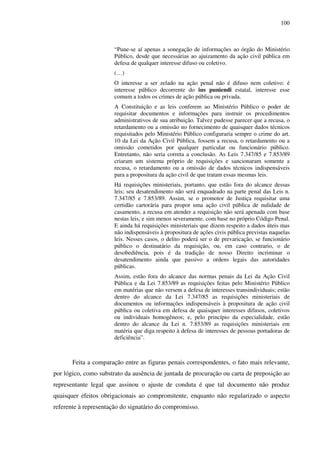 100
“Pune-se aí apenas a sonegação de informações ao órgão do Ministério
Público, desde que necessárias ao ajuizamento da ação civil pública em
defesa de qualquer interesse difuso ou coletivo.
(…)
O interesse a ser zelado na ação penal não é difuso nem coletivo: é
interesse público decorrente do ius puniendi estatal, interesse esse
comum a todos os crimes de ação pública ou privada.
A Constituição e as leis conferem ao Ministério Público o poder de
requisitar documentos e informações para instruir os procedimentos
administrativos de sua atribuição. Talvez pudesse parecer que a recusa, o
retardamento ou a omissão no fornecimento de quaisquer dados técnicos
requisitados pelo Ministério Público configuraria sempre o crime do art.
10 da Lei da Ação Civil Pública, fossem a recusa, o retardamento ou a
omissão cometidos por qualquer particular ou funcionário público.
Entretanto, não seria correta a conclusão. As Leis 7.347/85 e 7.853/89
criaram um sistema próprio de requisições e sancionaram somente a
recusa, o retardamento ou a omissão de dados técnicos indispensáveis
para a propositura da ação civil de que tratam essas mesmas leis.
Há requisições ministeriais, portanto, que estão fora do alcance dessas
leis; seu desatendimento não será enquadrado na parte penal das Leis n.
7.347/85 e 7.853/89. Assim, se o promotor de Justiça requisitar uma
certidão cartorária para propor uma ação civil pública de nulidade de
casamento, a recusa em atender a requisição não será apenada com base
nestas leis, e sim menos severamente, com base no próprio Código Penal.
E ainda há requisições ministeriais que dizem respeito a dados úteis mas
não indispensáveis à propositura de ações civis pública previstas naquelas
leis. Nesses casos, o delito poderá ser o de prevaricação, se funcionário
público o destinatário da requisição, ou, em caso contrario, o de
desobediência, pois é da tradição de nosso Direito incriminar o
desatendimento ainda que passivo a ordens legais das autoridades
públicas.
Assim, estão fora do alcance das normas penais da Lei da Ação Civil
Pública e da Lei 7.853/89 as requisições feitas pelo Ministério Público
em matérias que não versem a defesa de interesses transindividuais; estão
dentro do alcance da Lei 7.347/85 as requisições ministeriais de
documentos ou informações indispensáveis à propositura de ação civil
pública ou coletiva em defesa de quaisquer interesses difusos, coletivos
ou individuais homogêneos; e, pelo princípio da especialidade, estão
dentro do alcance da Lei n. 7.853/89 as requisições ministeriais em
matéria que diga respeito à defesa de interesses de pessoas portadoras de
deficiência”.
Feita a comparação entre as figuras penais correspondentes, o fato mais relevante,
por lógico, como substrato da ausência de juntada de procuração ou carta de preposição ao
representante legal que assinou o ajuste de conduta é que tal documento não produz
quaisquer efeitos obrigacionais ao compromitente, enquanto não regularizado o aspecto
referente à representação do signatário do compromisso.
 